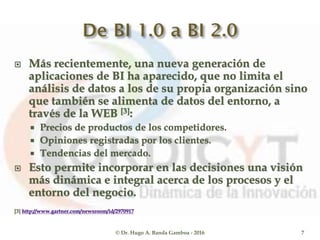  Más recientemente, una nueva generación de
aplicaciones de BI ha aparecido, que no limita el
análisis de datos a los de su propia organización sino
que también se alimenta de datos del entorno, a
través de la WEB [3]:
 Precios de productos de los competidores.
 Opiniones registradas por los clientes.
 Tendencias del mercado.
 Esto permite incorporar en las decisiones una visión
más dinámica e integral acerca de los procesos y el
entorno del negocio.
[3] http://www.gartner.com/newsroom/id/2970917
© Dr. Hugo A. Banda Gamboa - 2016 7
 