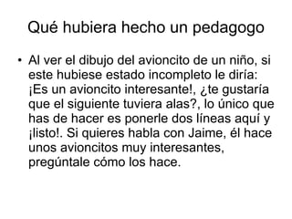 Qué hubiera hecho un pedagogo Al ver el dibujo del avioncito de un niño, si este hubiese estado incompleto le diría: ¡Es un avioncito interesante!, ¿te gustaría que el siguiente tuviera alas?, lo único que has de hacer es ponerle dos líneas aquí y ¡listo!. Si quieres habla con Jaime, él hace unos avioncitos muy interesantes, pregúntale cómo los hace. 
