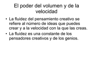 El poder del volumen y de la velocidad La fluidez del pensamiento creativo se refiere al número de ideas que puedes crear y a la velocidad con la que las creas. La fluidez es una constante de los pensadores creativos y de los genios.  