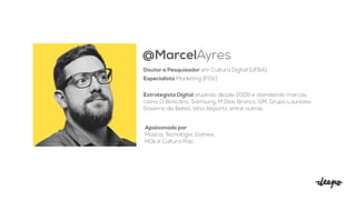 @MarcelAyres
Doutor e Pesquisador em Cultura Digital [UFBA]
Especialista Marketing [FGV]
Estrategista Digital atuando desde 2009 e atendendo marcas
como O Boticário, Samsung, M Dias Branco, GM, Grupo Laureate,
Governo da Bahia, Vinci Airports, entre outras.
Apaixonado por


Música, Tecnologia, Games,
HQs e Cultura Pop
 