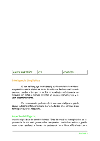 VANIA MARTINEZ CIS COMPUTO 1
Inteligencia Lingüística
El don del lenguaje es universal y su desarrollo en los niños es
sorprendentemente similar en todas las culturas. Incluso en el caso de
personas sordas a las que no se les ha enseñado explícitamente un
lenguaje por señas, a menudo inventan un lenguaje manual propio y lo
usan espontáneamente.
En consecuencia, podemos decir que una inteligencia puede
operar independientemente de una cierta modalidad en el estímulo o una
forma particular de respuesta.
Aspectos biológicos
Un área específica del cerebro llamada "área de Broca" es la responsable de la
producción de oraciones gramaticales. Una persona con esa área lesionada, puede
comprender palabras y frases sin problemas, pero tiene dificultades para
PAGINA 1 
 