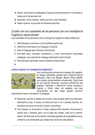 ★ Contar una historia trasladando al oyente los sentimientos o recreando la
misma de la forma más fiel.
★ Aprender varios idiomas, tanto escritos, como hablados.
★ Saber explicar un proceso en términos sencillos.
¿Cuáles son las cualidades de las personas con una inteligencia
lingüística desarrollada?
Las cualidades de las personas con la inteligencia lingüística desarrollada son:
1. Habilidad para convencer a otros (líderes políticos)
2. Identificar patrones en el lenguaje y falacias
3. Usar el lenguaje para informar (locutores)
4. Facilidad para recordar vocabulario y crear estructuras oracionales
complejas, uso conectores, lenguaje descriptivo (escritores)
5. Facilidad para aprender nuevos idiomas (traductores)
6.
¿Cómo mejorar mi inteligencia lingüística?
Lee a los mejores autores de tu lengua. Por ejemplo,
en lengua castellana, puedes leer a Gabriel García
Márquez, José Luis Borges, Benito Pérez Galdós.
Lee prensa de periodistas reconocidos, fíjate bien
en las figuras literarias, recursos estilísticos que
emplean. Aprende a identificar estos recursos y
figuras y fíjate cómo los emplean, son muy
recurrentes, en qué casos pueden sustituir
expresiones tuyas y enriquecer tu lenguaje.
➔ Recuerda, escribe o emplea tan pronto como puedas estos recursos para
habituarte al uso. A veces, no basta con leer u oír a buenas fuentes, es
necesario provocar el uso de lo leído o escuchado.
➔ Ten siempre un diccionario a mano cuando estés leyendo. Al principio lo
usarás muy a menudo, pero con el paso del tiempo, cada vez lo usarás
menos. Intenta que el diccionario contenga ejemplos de cada palabra en su
contexto y es destacable que indique las raíces de cada palabra
PAGINA 1 
 