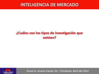 INTELIGENCIA DE MERCADO




¿Cuáles son los tipos de investigación que
                 existen?




      ©José G. Linares Cazola, Dr. / Chimbote, Abril del 2012
 