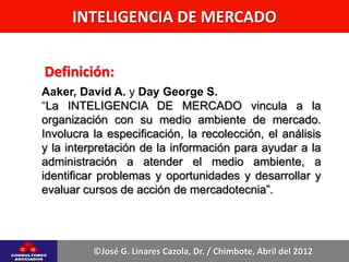 INTELIGENCIA DE MERCADO


Definición:
Aaker, David A. y Day George S.
“La INTELIGENCIA DE MERCADO vincula a la
organización con su medio ambiente de mercado.
Involucra la especificación, la recolección, el análisis
y la interpretación de la información para ayudar a la
administración a atender el medio ambiente, a
identificar problemas y oportunidades y desarrollar y
evaluar cursos de acción de mercadotecnia”.




          ©José G. Linares Cazola, Dr. / Chimbote, Abril del 2012
 