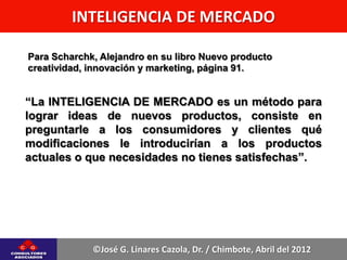 INTELIGENCIA DE MERCADO

Para Scharchk, Alejandro en su libro Nuevo producto
creatividad, innovación y marketing, página 91.


“La INTELIGENCIA DE MERCADO es un método para
lograr ideas de nuevos productos, consiste en
preguntarle a los consumidores y clientes qué
modificaciones le introducirían a los productos
actuales o que necesidades no tienes satisfechas”.




             ©José G. Linares Cazola, Dr. / Chimbote, Abril del 2012
 