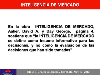 INTELIGENCIA DE MERCADO



En la obra INTELIGENCIA DE MERCADO,
Aaker, David A. y Day George, página 4,
sostiene que “la INTELIGENCIA DE MERCADO
se define como insumo informativo para las
decisiones, y no como la evaluación de las
decisiones que han sido tomadas”.




         ©José G. Linares Cazola, Dr. / Chimbote, Abril del 2012
 