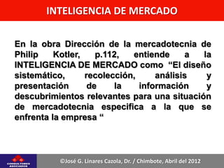INTELIGENCIA DE MERCADO

En la obra Dirección de la mercadotecnia de
Philip    Kotler,    p.112,  entiende     a la
INTELIGENCIA DE MERCADO como “El diseño
sistemático,      recolección,     análisis  y
presentación       de    la    información   y
descubrimientos relevantes para una situación
de mercadotecnia especifica a la que se
enfrenta la empresa “



          ©José G. Linares Cazola, Dr. / Chimbote, Abril del 2012
 