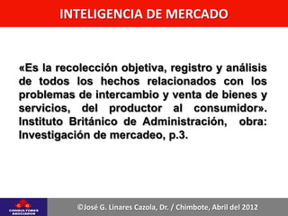 INTELIGENCIA DE MERCADO


«Es la recolección objetiva, registro y análisis
de todos los hechos relacionados con los
problemas de intercambio y venta de bienes y
servicios, del productor al consumidor».
Instituto Británico de Administración, obra:
Investigación de mercadeo, p.3.




           ©José G. Linares Cazola, Dr. / Chimbote, Abril del 2012
 