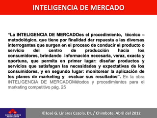 INTELIGENCIA DE MERCADO


“La INTELIGENCIA DE MERCADOes el procedimiento, técnico –
metodológico, que tiene por finalidad dar repuesta a las diversas
interrogantes que surgen en el proceso de conducir el producto o
servicio    del     centro    de     producción     hacia     los
consumidores, brindando información necesaria, veraz, exacta y
oportuna, que permita en primer lugar: diseñar productos y
servicios que satisfagan las necesidades y expectativas de los
consumidores, y en segundo lugar: monitorear la aplicación de
los planes de marketing y evaluar sus resultados”. En la obra
INTELIGENCIA DE MERCADOMétodos y procedimientos para el
marketing competitivo pág. 25




                ©José G. Linares Cazola, Dr. / Chimbote, Abril del 2012
 