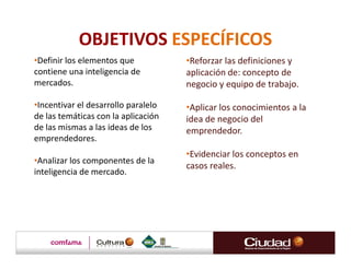 OBJETIVOS ESPECÍFICOS
•Definir los elementos que           •Reforzar las definiciones y
contiene una inteligencia de         aplicación de: concepto de
mercados.                            negocio y equipo de trabajo.

•Incentivar el desarrollo paralelo   •Aplicar los conocimientos a la
de las temáticas con la aplicación   idea de negocio del
de las mismas a las ideas de los     emprendedor.
emprendedores.
                                     •Evidenciar los conceptos en
•Analizar los componentes de la
                                     casos reales.
inteligencia de mercado.
 