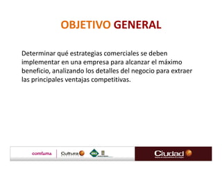 OBJETIVO GENERAL

Determinar qué estrategias comerciales se deben
implementar en una empresa para alcanzar el máximo
beneficio, analizando los detalles del negocio para extraer
las principales ventajas competitivas.
 