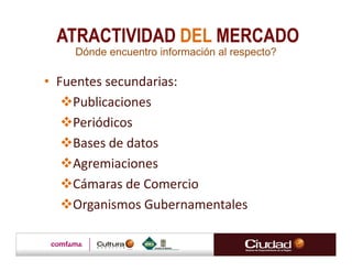 ATRACTIVIDAD DEL MERCADO
    Dónde encuentro información al respecto?

• Fuentes secundarias:
    Publicaciones
    Periódicos
    Bases de datos
    Agremiaciones
    Cámaras de Comercio
    Organismos Gubernamentales
 