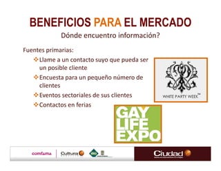 BENEFICIOS PARA EL MERCADO
             Dónde encuentro información?
Fuentes primarias:
     Llame a un contacto suyo que pueda ser
     un posible cliente
     Encuesta para un pequeño número de
     clientes
     Eventos sectoriales de sus clientes
     Contactos en ferias
 