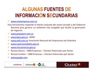 ALGUNAS FUENTES DE
       INFORMACIÓN SECUNDARIAS
   www.crearempresa.com.co
Esta herramienta responde al interés conjunto del sector privado y del Gobierno
   Nacional para generar un ambiente más amigable que facilite la generación
   de negocios.
   www.proexport.com.co
   www.dane.gov.co : DANE
   www.andi.com.co: Asociación Nacional de Empresarios de Colombia
   www.supersociedades.gov.co
   www.mincomercio.gov.co
   Revista Dinero – 5000 Empresas – Clientes Potenciales por Sector
   Revista Cambio – 1000 Empresas – Clientes Potenciales por Sector
   www.google.com
 