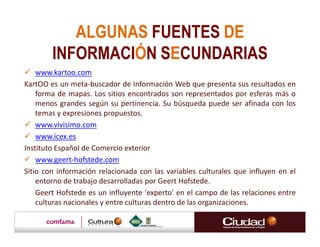ALGUNAS FUENTES DE
        INFORMACIÓN SECUNDARIAS
    www.kartoo.com
KartOO es un meta-buscador de Información Web que presenta sus resultados en
    forma de mapas. Los sitios encontrados son representados por esferas más o
    menos grandes según su pertinencia. Su búsqueda puede ser afinada con los
    temas y expresiones propuestos.
    www.vivisimo.com
    www.icex.es
Instituto Español de Comercio exterior
    www.geert-hofstede.com
Sitio con información relacionada con las variables culturales que influyen en el
    entorno de trabajo desarrolladas por Geert Hofstede.
    Geert Hofstede es un influyente 'experto' en el campo de las relaciones entre
    culturas nacionales y entre culturas dentro de las organizaciones.
 