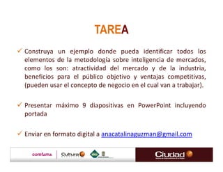 TAREA
Construya un ejemplo donde pueda identificar todos los
elementos de la metodología sobre inteligencia de mercados,
como los son: atractividad del mercado y de la industria,
beneficios para el público objetivo y ventajas competitivas,
(pueden usar el concepto de negocio en el cual van a trabajar).

Presentar máximo 9 diapositivas en PowerPoint incluyendo
portada

Enviar en formato digital a anacatalinaguzman@gmail.com
 