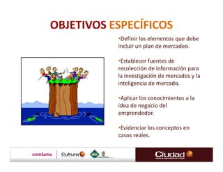 OBJETIVOS ESPECÍFICOS
           •Definir los elementos que debe
           incluir un plan de mercadeo.

           •Establecer fuentes de
           recolección de información para
           la investigación de mercados y la
           inteligencia de mercado.

           •Aplicar los conocimientos a la
           idea de negocio del
           emprendedor.

           •Evidenciar los conceptos en
           casos reales.
 