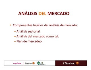 ANÁLISIS DEL MERCADO

• Componentes básicos del análisis de mercado:
  – Análisis sectorial.
  – Análisis del mercado como tal.
  – Plan de mercadeo.
 
