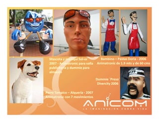 Mascota y maniquí Sol-or
                     Sol-           Bambino – Pastas Doria - 2006
  2007 - Animatronic para valla   Animatronic de 1.9 mts y de 60 cms
  publicitaria y dummie para
  almacén

                                  Dummie ´Preso´
                                            Preso´
                                   Divercity 2006

Perro Tampico – Alquería - 2007
Animatronic con 7 movimientos
 