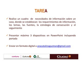 TAREA
Realice un cuadro de necesidades de información sobre un
caso, donde se establezcan los requerimientos de información,
los temas, las fuentes, la estrategia de consecución y el
seguimiento

Presentar máximo 3 diapositivas en PowerPoint incluyendo
portada

Enviar en formato digital a anacatalinaguzman@gmail.com
 