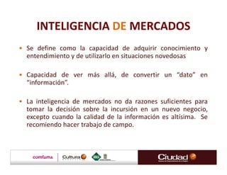 INTELIGENCIA DE MERCADOS
• Se define como la capacidad de adquirir conocimiento y
  entendimiento y de utilizarlo en situaciones novedosas

• Capacidad de ver más allá, de convertir un “dato” en
  “información”.

• La inteligencia de mercados no da razones suficientes para
  tomar la decisión sobre la incursión en un nuevo negocio,
  excepto cuando la calidad de la información es altísima. Se
  recomiendo hacer trabajo de campo.
 