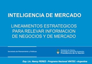 INTELIGENCIA DE MERCADO
LINEAMIENTOS ESTRATEGICOS
PARA RELEVAR INFORMACION
DE NEGOCIOS Y DE MERCADO
Esp. Lic. Nancy PEREZ - Programa Nacional VINTEC –Argentina
 