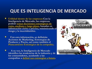  Utilidad dentro de las empresas:
Utilidad dentro de las empresas:Con la
Con la
Inteligencia de Mercado, las empresas
Inteligencia de Mercado, las empresas
podrán
podrán tomar decisiones estratégicas de
tomar decisiones estratégicas de
corto, mediano y largo plazo
corto, mediano y largo plazo, basadas en
, basadas en
información cierta y precisa, minimizando el
información cierta y precisa, minimizando el
riesgo y la incertidumbre.
riesgo y la incertidumbre.
 Con esta información, se definirán
Con esta información, se definirán
Acciones de Marketing, Estrategias de
Acciones de Marketing, Estrategias de
Producto y Precio, así como también el
Producto y Precio, así como también el
Planeamiento Estratégico de la compañía
Planeamiento Estratégico de la compañía.
.
 A su vez, la Inteligencia de Mercado
A su vez, la Inteligencia de Mercado
identifica las tendencias de la industria y de
identifica las tendencias de la industria y de
los consumidores, ayudando a las
los consumidores, ayudando a las
compañías a
compañías a definir sus estrategias a futuro
definir sus estrategias a futuro.
.
QUE ES INTELIGENCIA DE MERCADO
QUE ES INTELIGENCIA DE MERCADO
 