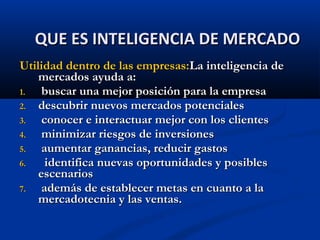 Utilidad dentro de las empresas:
Utilidad dentro de las empresas:La inteligencia de
La inteligencia de
mercados ayuda a:
mercados ayuda a:
1.
1. buscar una mejor posición para la empresa
buscar una mejor posición para la empresa
2.
2. descubrir nuevos mercados potenciales
descubrir nuevos mercados potenciales
3.
3. conocer e interactuar mejor con los clientes
conocer e interactuar mejor con los clientes
4.
4. minimizar riesgos de inversiones
minimizar riesgos de inversiones
5.
5. aumentar ganancias, reducir gastos
aumentar ganancias, reducir gastos
6.
6. identifica nuevas oportunidades y posibles
identifica nuevas oportunidades y posibles
escenarios
escenarios
7.
7. además de establecer metas en cuanto a la
además de establecer metas en cuanto a la
mercadotecnia y las ventas.
mercadotecnia y las ventas.
QUE ES INTELIGENCIA DE MERCADO
QUE ES INTELIGENCIA DE MERCADO
 