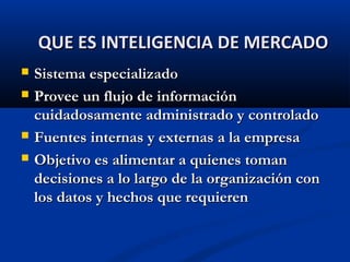  Sistema especializado
Sistema especializado
 Provee un flujo de información
Provee un flujo de información
cuidadosamente administrado y controlado
cuidadosamente administrado y controlado
 Fuentes internas y externas a la empresa
Fuentes internas y externas a la empresa
 Objetivo es alimentar a quienes toman
Objetivo es alimentar a quienes toman
decisiones a lo largo de la organización con
decisiones a lo largo de la organización con
los datos y hechos que requieren
los datos y hechos que requieren
QUE ES INTELIGENCIA DE MERCADO
QUE ES INTELIGENCIA DE MERCADO
 