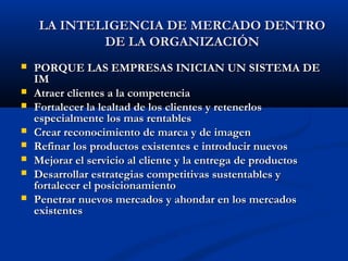  PORQUE LAS EMPRESAS INICIAN UN SISTEMA DE
PORQUE LAS EMPRESAS INICIAN UN SISTEMA DE
IM
IM
 Atraer clientes a la competencia
Atraer clientes a la competencia
 Fortalecer la lealtad de los clientes y retenerlos
Fortalecer la lealtad de los clientes y retenerlos
especialmente los mas rentables
especialmente los mas rentables
 Crear reconocimiento de marca y de imagen
Crear reconocimiento de marca y de imagen
 Refinar los productos existentes e introducir nuevos
Refinar los productos existentes e introducir nuevos
 Mejorar el servicio al cliente y la entrega de productos
Mejorar el servicio al cliente y la entrega de productos
 Desarrollar estrategias competitivas sustentables y
Desarrollar estrategias competitivas sustentables y
fortalecer el posicionamiento
fortalecer el posicionamiento
 Penetrar nuevos mercados y ahondar en los mercados
Penetrar nuevos mercados y ahondar en los mercados
existentes
existentes
LA INTELIGENCIA DE MERCADO DENTRO
LA INTELIGENCIA DE MERCADO DENTRO
DE LA ORGANIZACIÓN
DE LA ORGANIZACIÓN
 