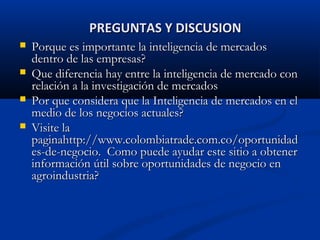 PREGUNTAS Y DISCUSION
PREGUNTAS Y DISCUSION
 Porque es importante la inteligencia de mercados
Porque es importante la inteligencia de mercados
dentro de las empresas?
dentro de las empresas?
 Que diferencia hay entre la inteligencia de mercado con
Que diferencia hay entre la inteligencia de mercado con
relación a la investigación de mercados
relación a la investigación de mercados
 Por que considera que la Inteligencia de mercados en el
Por que considera que la Inteligencia de mercados en el
medio de los negocios actuales?
medio de los negocios actuales?
 Visite la
Visite la
paginahttp://www.colombiatrade.com.co/oportunidad
paginahttp://www.colombiatrade.com.co/oportunidad
es-de-negocio. Como puede ayudar este sitio a obtener
es-de-negocio. Como puede ayudar este sitio a obtener
información útil sobre oportunidades de negocio en
información útil sobre oportunidades de negocio en
agroindustria?
agroindustria?
 
