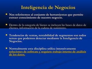  Nos referiremos al conjunto de herramientas que permite
Nos referiremos al conjunto de herramientas que permite
extraer conocimiento de nuestro negocio.
extraer conocimiento de nuestro negocio.
 Dentro de la categoría de bienes se incluyen las bases de datos de
Dentro de la categoría de bienes se incluyen las bases de datos de
clientes, información de la cadena de suministro.
clientes, información de la cadena de suministro.
 Tendencias de ventas, rentabilidad de segmentos son todos
Tendencias de ventas, rentabilidad de segmentos son todos
temas que podemos detectar mediante la Inteligencia de
temas que podemos detectar mediante la Inteligencia de
Negocios.
Negocios.
 Normalmente esta disciplina utiliza intensivamente
Normalmente esta disciplina utiliza intensivamente
soluciones de software y requiere trabajo interno de análisis
soluciones de software y requiere trabajo interno de análisis
de los datos.
de los datos.
Inteligencia de Negocios
 