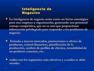  La inteligencia de negocio actúa como un factor estratégico
La inteligencia de negocio actúa como un factor estratégico
para una empresa u organización, generando una potencial
para una empresa u organización, generando una potencial
ventaja competitiva, que no es otra que proporcionar
ventaja competitiva, que no es otra que proporcionar
información privilegiada para responder a los problemas de
información privilegiada para responder a los problemas de
negocio:
negocio:
 Entrada a nuevos mercados, promociones u ofertas de
Entrada a nuevos mercados, promociones u ofertas de
productos, control financiero, planificación de la
productos, control financiero, planificación de la
producción, análisis de perfiles de clientes, rentabilidad de
producción, análisis de perfiles de clientes, rentabilidad de
un producto concreto, etc..
un producto concreto, etc..
 cuáles son los segmentos más efectivos y a cuáles se debe
cuáles son los segmentos más efectivos y a cuáles se debe
atender.
atender.
.
.
Inteligencia de
Negocios
 