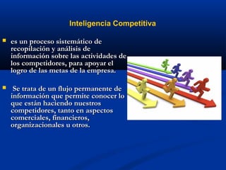  es un proceso sistemático de
es un proceso sistemático de
recopilación y análisis de
recopilación y análisis de
información sobre las actividades de
información sobre las actividades de
los competidores, para apoyar el
los competidores, para apoyar el
logro de las metas de la empresa.
logro de las metas de la empresa.
 Se trata de un flujo permanente de
Se trata de un flujo permanente de
información que permite conocer lo
información que permite conocer lo
que están haciendo nuestros
que están haciendo nuestros
competidores, tanto en aspectos
competidores, tanto en aspectos
comerciales, financieros,
comerciales, financieros,
organizacionales u otros.
organizacionales u otros.
Inteligencia Competitiva
 