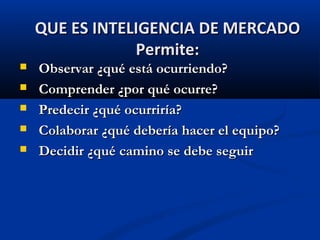  Observar ¿qué está ocurriendo?
Observar ¿qué está ocurriendo?
 Comprender ¿por qué ocurre?
Comprender ¿por qué ocurre?
 Predecir ¿qué ocurriría?
Predecir ¿qué ocurriría?
 Colaborar ¿qué debería hacer el equipo?
Colaborar ¿qué debería hacer el equipo?
 Decidir ¿qué camino se debe seguir
Decidir ¿qué camino se debe seguir
QUE ES INTELIGENCIA DE MERCADO
QUE ES INTELIGENCIA DE MERCADO
Permite:
Permite:
 