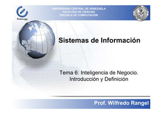 UNIVERSIDAD CENTRAL DE VENEZUELA
           FACULTAD DE CIENCIAS
         ESCUELA DE COMPUTACION


´




       Sistemas de Información



        Tema 6: Inteligencia de Negocio.
           Introducción y Definición



                                                1
                             Prof. Wilfredo Rangel
 