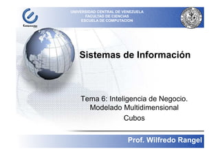 Sistemas de Información
UNIVERSIDAD CENTRAL DE VENEZUELA
FACULTAD DE CIENCIAS
ESCUELA DE COMPUTACION
´
Tema 6: Inteligencia de Negocio.
Modelado Multidimensional
Cubos
1
Prof. Wilfredo Rangel
 
