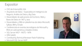 Expositor
• CEO de EntornoDB, USA
• Arquitecto de Datos – Especialista en Inteligencia de
Negocio, Análisis de Datos y Big Data
• Desarrollador de aplicaciones de Escritorio, Web y
Bases de Datos en .NET y Java
• Desarrollador y DBA en plataformas de datos Microsoft,
SyBase, IBM y Oracle
• Conferencista en eventos tecnológicos de Microsoft y
PASS en Latinoamérica y Estados Unidos
• SQL Server MCP - MSTS – MTA
• DPA SolidQ
• Contributing Technical Reviewer Packt Publishing
• Microsoft SQL Server MVP
 