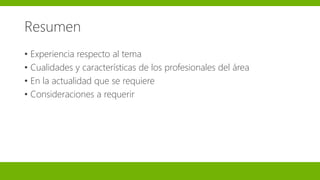 Resumen
• Experiencia respecto al tema
• Cualidades y características de los profesionales del área
• En la actualidad que se requiere
• Consideraciones a requerir
 