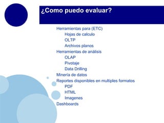 ¿Como puedo evaluar?

    Herramientas para (ETC)
        Hojas de calculo
        OLTP
        Archivos planos
    Herramientas de análisis
        OLAP
        Pivotaje
        Data Drilling
    Minería de datos
    Reportes disponibles en multiples formatos
        PDF
        HTML
        Imagenes
    Dashboards
 