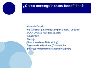 ¿Como conseguir estos beneficios?




  Hojas de Cálculo
  Herramientas para consulta y presentación de datos
  OLAP (Análisis multidimensional).
  Data Drilling
  Pivotaje
  Minería de datos (Data Mining)
  Tableros de Indicadores (Dashboards)
  Business Performance Management (BPM)
 