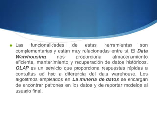 Las funcionalidades de estas herramientas son complementarias y están muy relacionadas entre sí. El Data Warehousing nos proporciona almacenamiento eficiente, mantenimiento y recuperación de datos históricos. OLAP es un servicio que proporciona respuestas rápidas a consultas ad hoc a diferencia del data warehouse. Los algoritmos empleados en La minería de datos se encargan de encontrar patrones en los datos y de reportar modelos al usuario final.