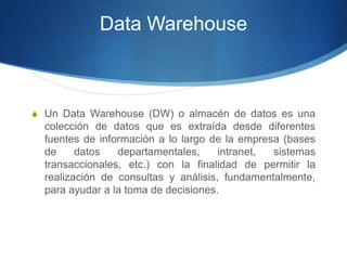 Data WarehouseUn Data Warehouse (DW) o almacén de datos es una colección de datos que es extraída desde diferentes fuentes de información a lo largo de la empresa (bases de datos departamentales, intranet, sistemas transaccionales, etc.) con la finalidad de permitir la realización de consultas y análisis, fundamentalmente, para ayudar a la toma de decisiones.