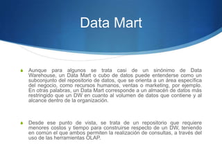 Data MartAunque para algunos se trata casi de un sinónimo de Data Warehouse, un Data Mart o cubo de datos puede entenderse como un subconjunto del repositorio de datos, que se orienta a un área específica del negocio, como recursos humanos, ventas o marketing, por ejemplo. En otras palabras, un Data Mart corresponde a un almacén de datos más restringido que un DW en cuanto al volumen de datos que contiene y al alcance dentro de la organización.Desde ese punto de vista, se trata de un repositorio que requiere menores costos y tiempo para construirse respecto de un DW, teniendo en común el que ambos permiten la realización de consultas, a través del uso de las herramientas OLAP.