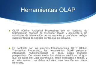 Herramientas OLAPOLAP (Online Analytical Processing) son un conjunto de herramientas capaces de responder rápida y ágilmente a las solicitudes de información de los usuarios y que deben reflejar cualquier lógica de negocio por las que se consulte.En contraste con los sistemas transaccionales, OLTP (Online Transaction Processing), las herramientas OLAP presentan información multidimensional, es decir, desde múltiples perspectivas. Del mismo modo, los sistemas analíticos, al igual que los datos del Data Warehouse, están orientados a temas, y no sólo operan con datos actuales, sino también con datos históricos.