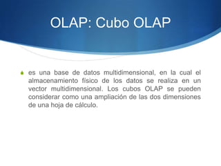 OLAP: Cubo OLAPes una base de datos multidimensional, en la cual el almacenamiento físico de los datos se realiza en un vector multidimensional. Los cubos OLAP se pueden considerar como una ampliación de las dos dimensiones de una hoja de cálculo.
