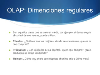 OLAP: Dimenciones regularesSon aquellos datos que se quieren medir, por ejemplo, si desea seguir el control de sus ventas, puede utilizar:Clientes: ¿Quiénes son los mejores, donde se encuentran, que es lo que compran?Productos: ¿Con respecto a los clientes, quien los compra? ¿Quéproductos se están vendiendo?Tiempo: ¿Cómo voy ahora con respecto al ultimo año o último mes?