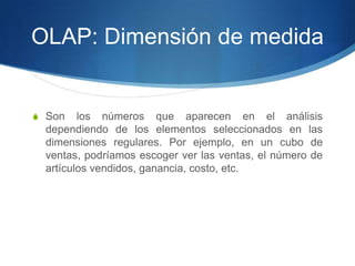 OLAP: Dimensión de medidaSon los números que aparecen en el análisis dependiendo de los elementos seleccionados en las dimensiones regulares. Por ejemplo, en un cubo de ventas, podríamos escoger ver las ventas, el número de artículos vendidos, ganancia, costo, etc.