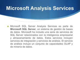 Microsoft Analysis ServicesMicrosoft SQL Server Analysis Services es parte de Microsoft SQL Server, un sistema de gestión de bases de datos. Microsoft ha incluido una serie de servicios de SQL Server relacionados con la inteligencia empresarial y almacenamiento de datos. Estos servicios incluyen servicios de integración y servicios de análisis. El servicio de análisis incluye un conjunto de capacidades OLAP y de minería de datos.