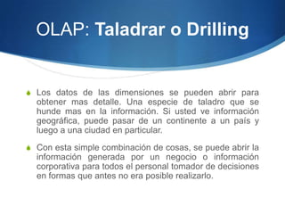 OLAP: Taladrar o DrillingLos datos de las dimensiones se pueden abrir para obtener mas detalle. Una especie de taladro que se hunde mas en la información. Si usted ve información geográfica, puede pasar de un continente a un país y luego a una ciudad en particular.Con esta simple combinación de cosas, se puede abrir la información generada por un negocio o información corporativa para todos el personal tomador de decisiones en formas que antes no era posible realizarlo.
